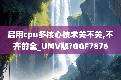 启用cpu多核心技术关不关,不齐的全_UMV版?GGF7876