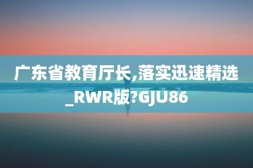 广东省教育厅长,落实迅速精选_RWR版?GJU86