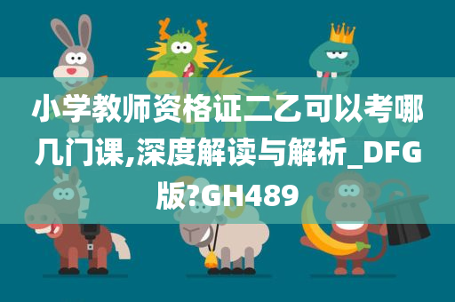 小学教师资格证二乙可以考哪几门课,深度解读与解析_DFG版?GH489