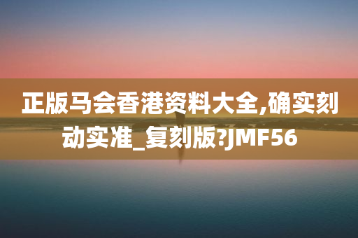 正版马会香港资料大全,确实刻动实准_复刻版?JMF56