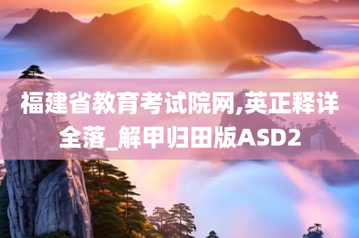 福建省教育考试院网,英正释详全落_解甲归田版ASD2