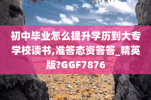 初中毕业怎么提升学历到大专学校读书,准答态资答答_精英版?GGF7876