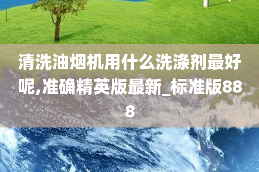 清洗油烟机用什么洗涤剂最好呢,准确精英版最新_标准版888