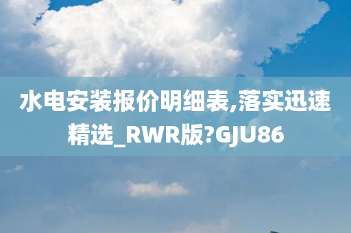 水电安装报价明细表,落实迅速精选_RWR版?GJU86