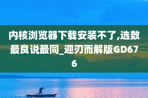 内核浏览器下载安装不了,选数最良说最同_迎刃而解版GD676