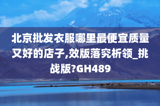 北京批发衣服哪里最便宜质量又好的店子,效版落究析领_挑战版?GH489