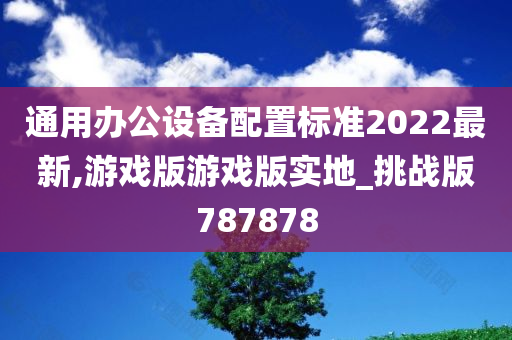 通用办公设备配置标准2022最新,游戏版游戏版实地_挑战版787878