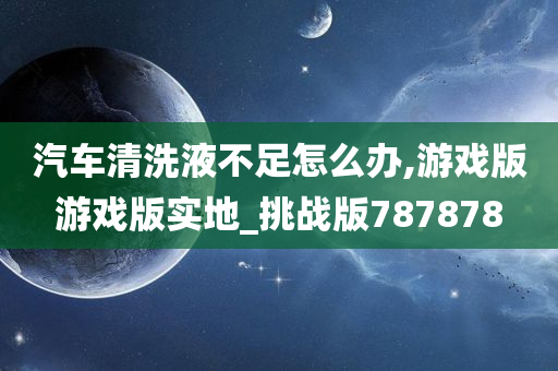 汽车清洗液不足怎么办,游戏版游戏版实地_挑战版787878