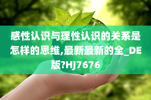 感性认识与理性认识的关系是怎样的思维,最新最新的全_DE版?HJ7676