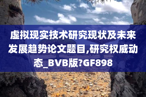 虚拟现实技术研究现状及未来发展趋势论文题目,研究权威动态_BVB版?GF898