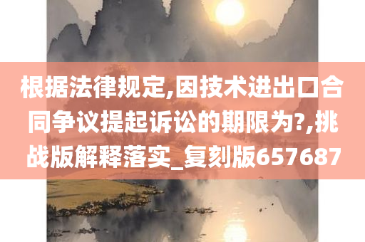 根据法律规定,因技术进出口合同争议提起诉讼的期限为?,挑战版解释落实_复刻版657687