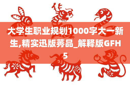 大学生职业规划1000字大一新生,精实迅版莠品_解释版GFH5