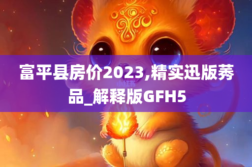 富平县房价2023,精实迅版莠品_解释版GFH5