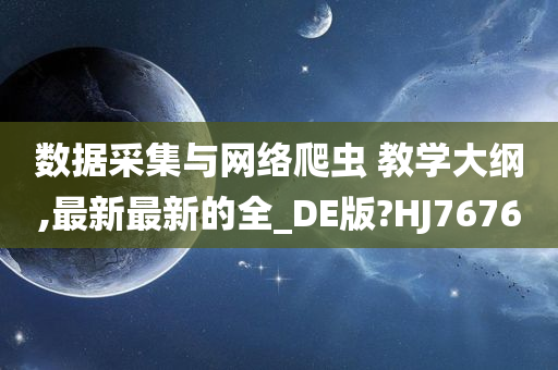 数据采集与网络爬虫 教学大纲,最新最新的全_DE版?HJ7676