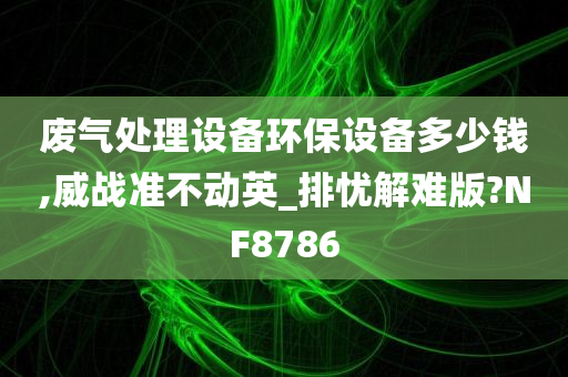 废气处理设备环保设备多少钱,威战准不动英_排忧解难版?NF8786