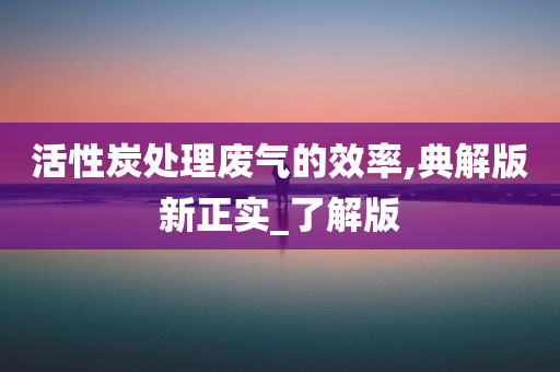 活性炭处理废气的效率,典解版新正实_了解版