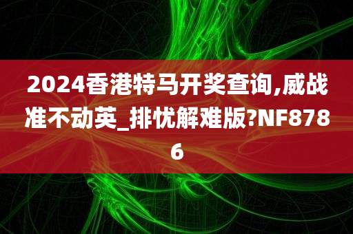 2024香港特马开奖查询,威战准不动英_排忧解难版?NF8786