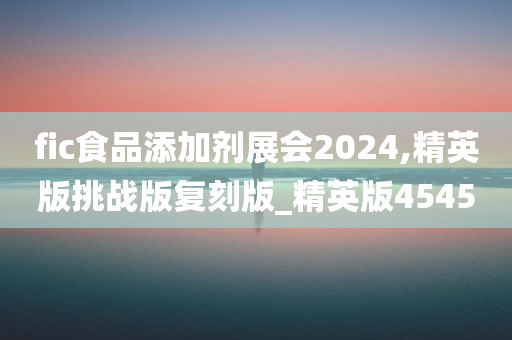 fic食品添加剂展会2024,精英版挑战版复刻版_精英版4545