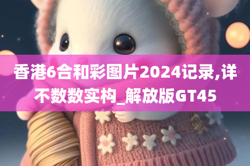 香港6合和彩图片2024记录,详不数数实构_解放版GT45