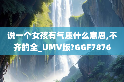 说一个女孩有气质什么意思,不齐的全_UMV版?GGF7876