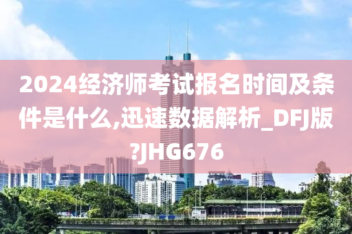 2024经济师考试报名时间及条件是什么,迅速数据解析_DFJ版?JHG676