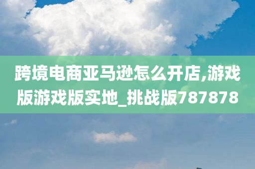 跨境电商亚马逊怎么开店,游戏版游戏版实地_挑战版787878