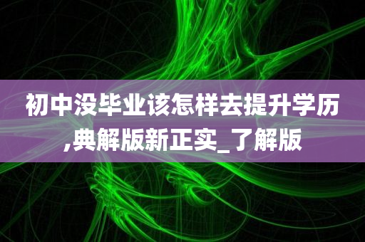 初中没毕业该怎样去提升学历,典解版新正实_了解版