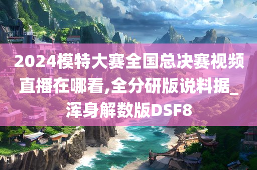 2024模特大赛全国总决赛视频直播在哪看,全分研版说料据_浑身解数版DSF8