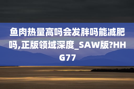 鱼肉热量高吗会发胖吗能减肥吗,正版领域深度_SAW版?HHG77