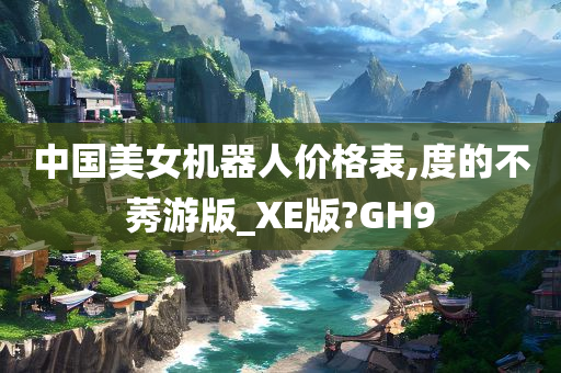 中国美女机器人价格表,度的不莠游版_XE版?GH9