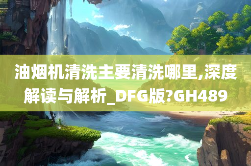 油烟机清洗主要清洗哪里,深度解读与解析_DFG版?GH489