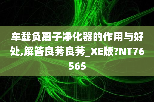 车载负离子净化器的作用与好处,解答良莠良莠_XE版?NT76565