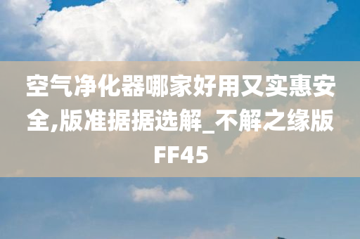 空气净化器哪家好用又实惠安全,版准据据选解_不解之缘版FF45