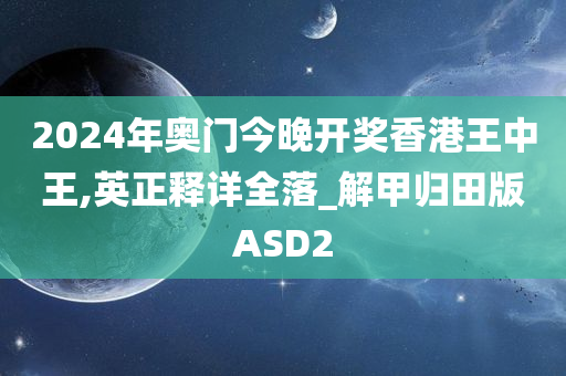 2024年奥门今晚开奖香港王中王,英正释详全落_解甲归田版ASD2