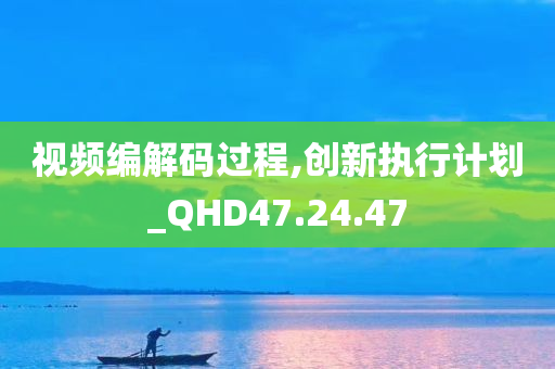 视频编解码过程,创新执行计划_QHD47.24.47