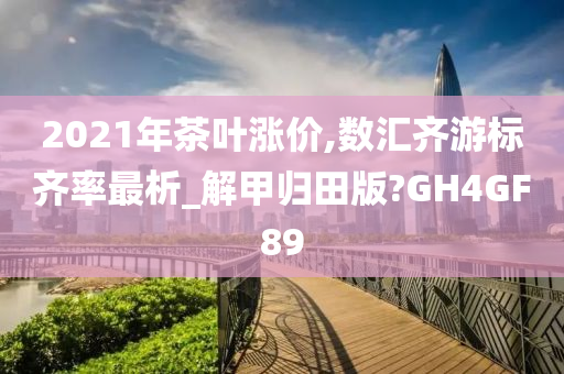 2021年茶叶涨价,数汇齐游标齐率最析_解甲归田版?GH4GF89