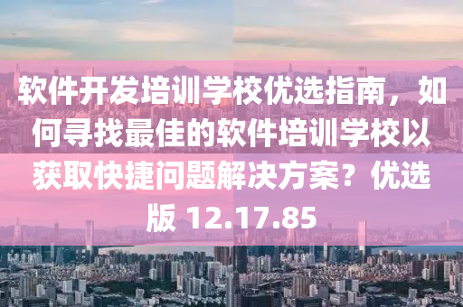 软件开发培训学校优选指南，如何寻找最佳的软件培训学校以获取快捷问题解决方案？优选版 12.17.85