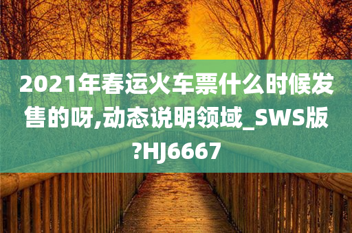 2021年春运火车票什么时候发售的呀,动态说明领域_SWS版?HJ6667