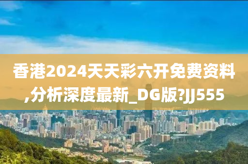 香港2024天天彩六开免费资料,分析深度最新_DG版?JJ555