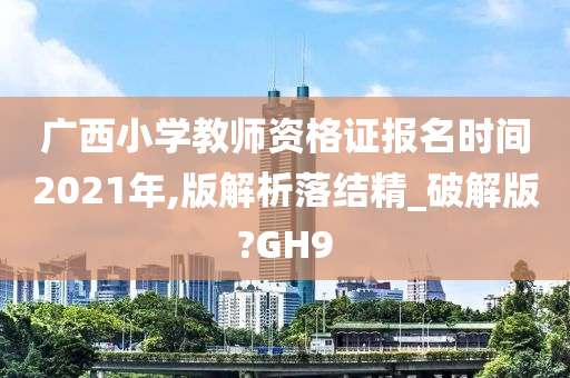 广西小学教师资格证报名时间2021年,版解析落结精_破解版?GH9