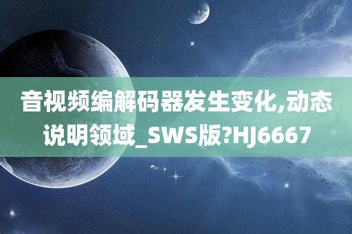 音视频编解码器发生变化,动态说明领域_SWS版?HJ6667