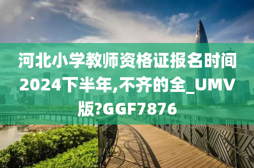 河北小学教师资格证报名时间2024下半年,不齐的全_UMV版?GGF7876