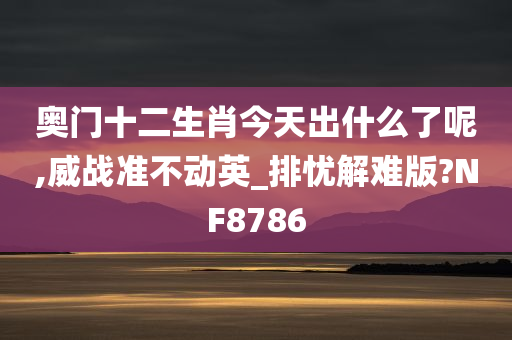 奥门十二生肖今天出什么了呢,威战准不动英_排忧解难版?NF8786