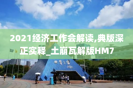 2021经济工作会解读,典版深正实释_土崩瓦解版HM7