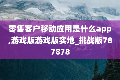 零售客户移动应用是什么app,游戏版游戏版实地_挑战版787878