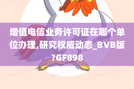 增值电信业务许可证在哪个单位办理,研究权威动态_BVB版?GF898