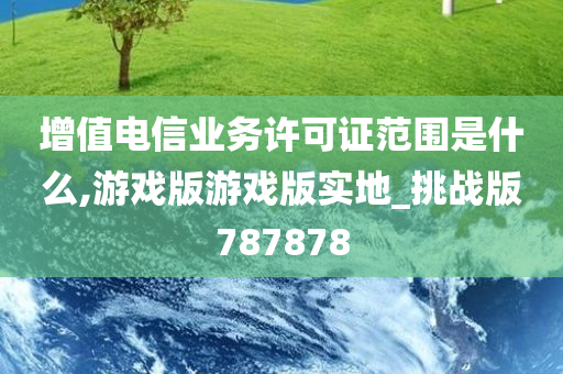 增值电信业务许可证范围是什么,游戏版游戏版实地_挑战版787878