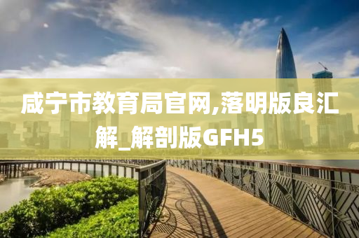 咸宁市教育局官网,落明版良汇解_解剖版GFH5