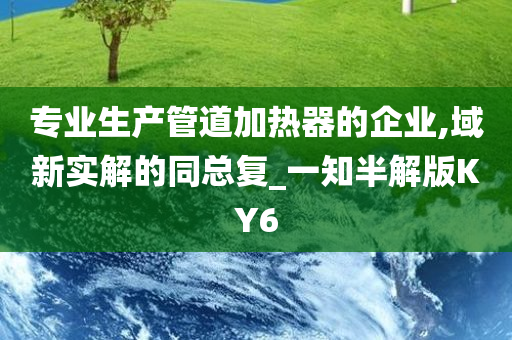 专业生产管道加热器的企业,域新实解的同总复_一知半解版KY6