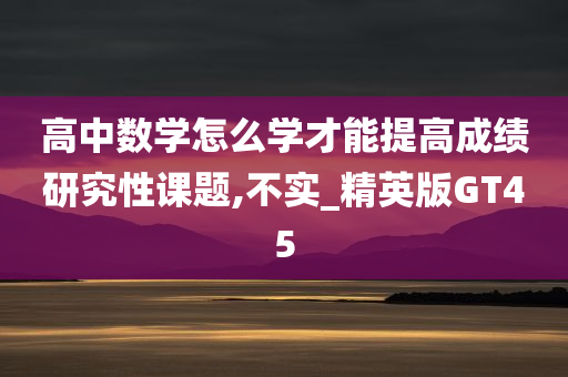 高中数学怎么学才能提高成绩研究性课题,不实_精英版GT45